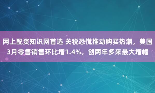 网上配资知识网首选 关税恐慌推动购买热潮，美国3月零售销售环比增1.4%，创两年多来最大增幅