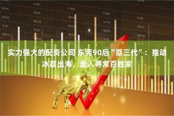 实力强大的配资公司 东莞90后“荔三代”：推动冰荔出海，走入寻常百姓家