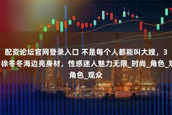 配资论坛官网登录入口 不是每个人都能叫大嫂，35岁徐冬冬海边亮身材，性感迷人魅力无限_时尚_角色_观众