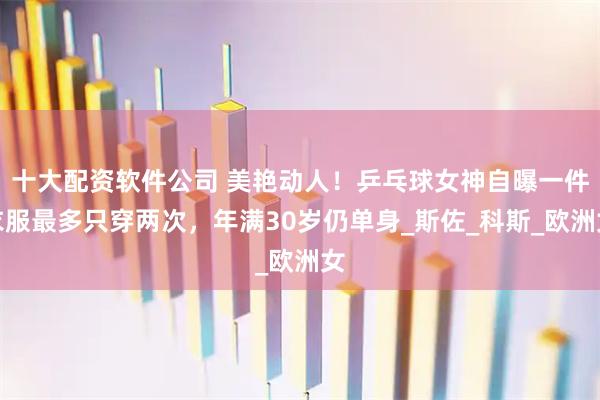 十大配资软件公司 美艳动人！乒乓球女神自曝一件衣服最多只穿两次，年满30岁仍单身_斯佐_科斯_欧洲女