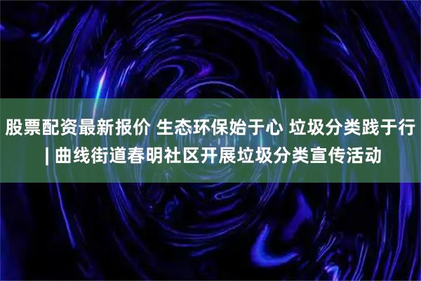 股票配资最新报价 生态环保始于心 垃圾分类践于行 | 曲线街道春明社区开展垃圾分类宣传活动